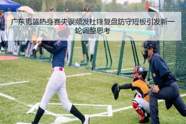 广东男篮热身赛失误频发杜锋复盘防守短板引发新一轮调整思考